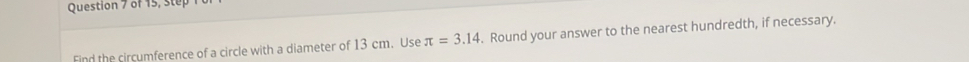 of 15, Step 
Find the circumference of a circle with a diameter of 13 cm. Use π =3.14. Round your answer to the nearest hundredth, if necessary.