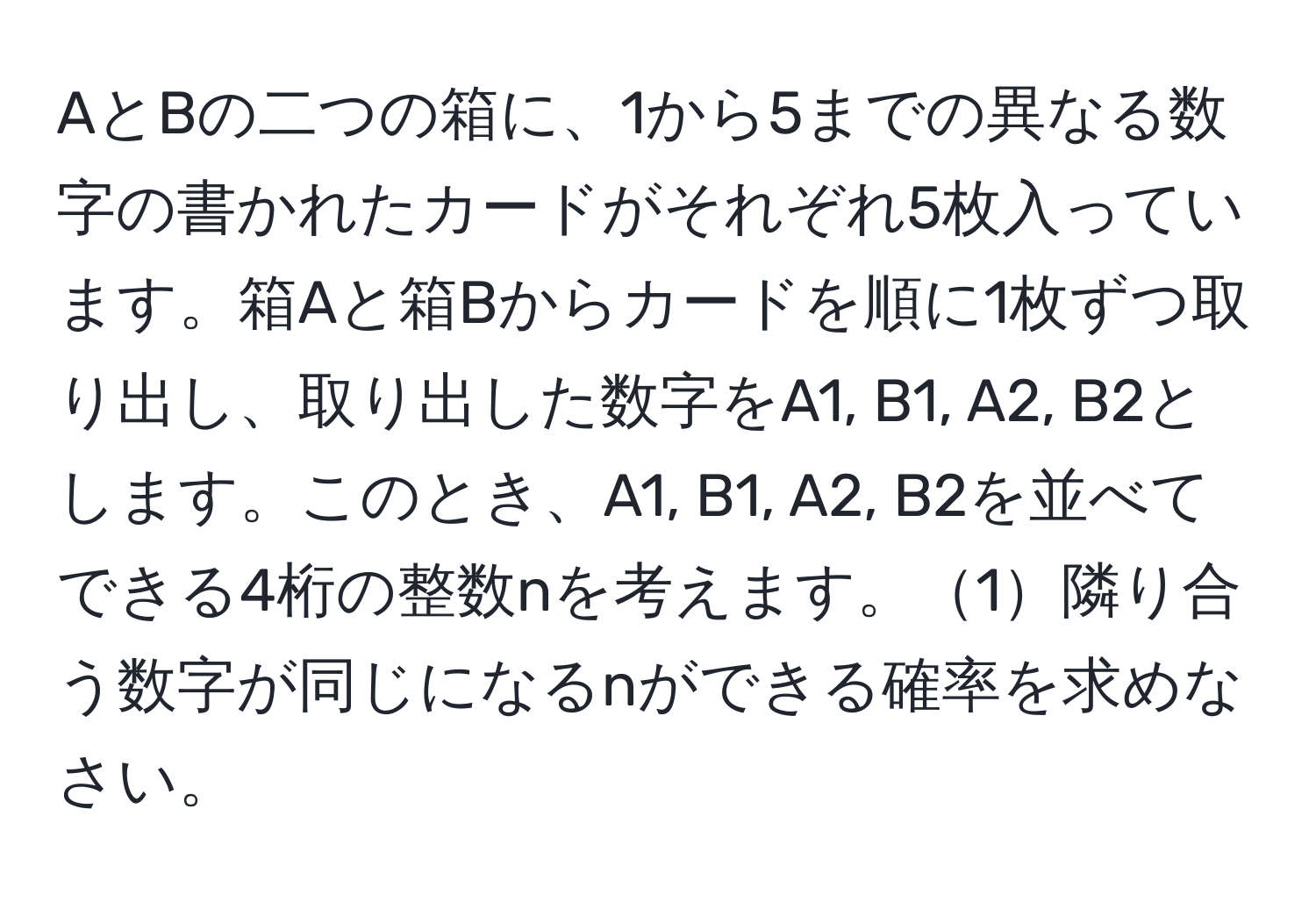 AとBの二つの箱に、1から5までの異なる数字の書かれたカードがそれぞれ5枚入っています。箱Aと箱Bからカードを順に1枚ずつ取り出し、取り出した数字をA1, B1, A2, B2とします。このとき、A1, B1, A2, B2を並べてできる4桁の整数nを考えます。1隣り合う数字が同じになるnができる確率を求めなさい。