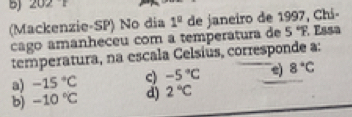 202°
(Mackenzie-SP) No dia 1^0 de janeiro de 1997, Chi-
cago amanheceu com a temperatura de 5°F É ssa
temperatura, na escala Celsiús, corresponde a:
a) -15°C c) -5°C e) 8°C
b) -10°C d) 2°C