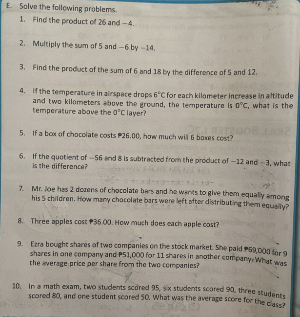 Solve the following problems. 
1. Find the product of 26 and −4. 
2. Multiply the sum of 5 and −6 by −14. 
3. Find the product of the sum of 6 and 18 by the difference of 5 and 12. 
4. If the temperature in airspace drops 6°C for each kilometer increase in altitude 
and two kilometers above the ground, the temperature is 0°C
temperature above the 0°C layer? , what is the 
5. If a box of chocolate costs 26.00, how much will 6 boxes cost? 
6. If the quotient of —56 and 8 is subtracted from the product of —12 and —3, what 
is the difference? 
7. Mr. Joe has 2 dozens of chocolate bars and he wants to give them equally among 
his 5 children. How many chocolate bars were left after distributing them equally? 
8. Three apples cost 36.00. How much does each apple cost? 
9. Ezra bought shares of two companies on the stock market. She paid P69,000 for 9
shares in one company and P51,000 for 11 shares in another company What was 
the average price per share from the two companies? 
10. In a math exam, two students scored 95, six students scored 90, three students 
scored 80, and one student scored 50. What was the average score for the class?