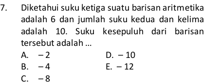 Diketahui suku ketiga suatu barisan aritmetika
adalah 6 dan jumlah suku kedua dan kelima
adalah 10. Suku kesepuluh dari barisan
tersebut adalah ...
A. - 2 D. - 10
B. -4 E. - 12
C. -8