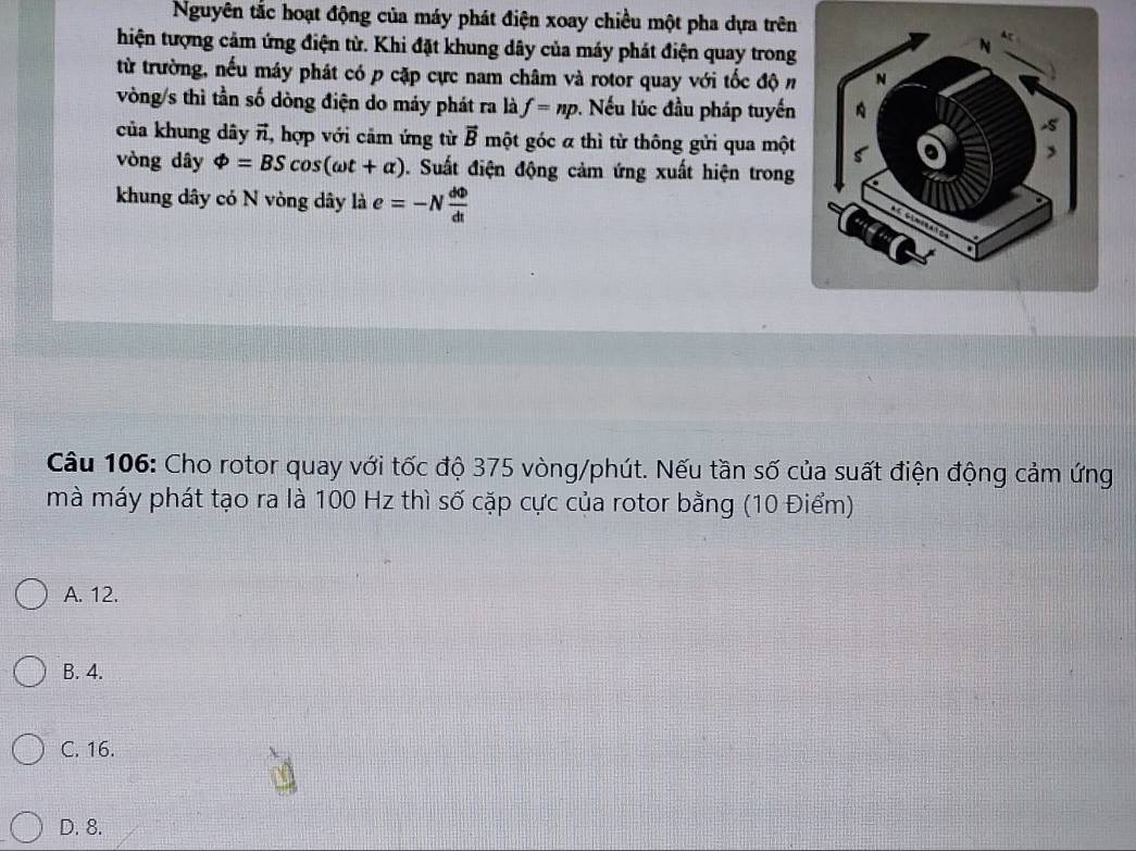 Nguyên tắc hoạt động của máy phát điện xoay chiều một pha dựa trên
hiện tượng cảm ứng điện từ. Khi đặt khung dây của máy phát điện quay trong
từ trường, nếu máy phát có p cặp cực nam châm và rotor quay với tốc độ n
vòng/s thì tần số dòng điện do máy phát ra là f=np. Nếu lúc đầu pháp tuyến
của khung dây ĩ, hợp với cảm ứng từ vector B một góc α thì từ thông gửi qua một
vòng dây Phi =BScos (omega t+alpha ). Suất điện động cảm ứng xuất hiện trong
khung dây có N vòng dây là e=-N dPhi /dt 
Câu 106: Cho rotor quay với tốc độ 375 vòng/phút. Nếu tần số của suất điện động cảm ứng
mà máy phát tạo ra là 100 Hz thì số cặp cực của rotor bằng (10 Điểm)
A. 12.
B. 4.
C. 16.
D. 8.