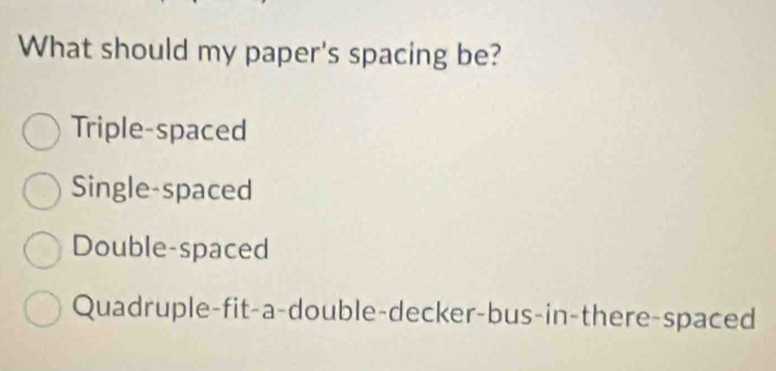 What should my paper's spacing be?
Triple-spaced
Single-spaced
Double-spaced
Quadruple-fit-a-double-decker-bus-in-there-spaced