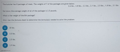 The butcher has B packages of meat. The weights of 7 of the packages are given below 2.6 lbs;. 2.8 ibs;; 2.2 ibs., 2.1 ibs;. 2.5 lbs.. 1.8 lbs.; 3.1 lbs.
He knows the average weight of all of the packages is 2.5 pounds.
What is the weight of the 8th package?
Hint: Use the formula sheet to determine the farmula(s) meeded to solve the problem.
A 20 lbs.
3.d ls 。
C 2.5 bs.
D 2.9 Lrt..
CE2-BT4-=3-11