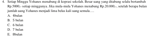 Setiap Minggu Yohanes menabung di koprasi sekolah. Besar uang yang ditabung selalu bertambah
Rp.5000,- setiap minggunya. Jika mula-mula Yohanes menabung Rp.20.000,-, setelah berapa bulan
jumlah uang Yohanes menjadi lima belas kali uang semula…...
A. 4bulan
B. 5 bulan
C. 6 bulan
D. 7 bulan
E. 8bulan