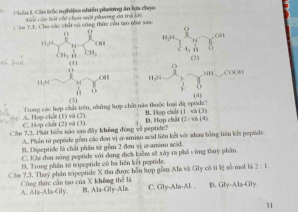 Phần I. Câu trắc nghiệm nhiều phương án lựa chọn
Mỗi câu hồi chỉ chọn một phương án trả lời.
Cầu 7.1. Cho các chất có công thức cấu tạo như sau:
OH
H_2N N
1
C -I_3 H Ö
(2)
(4)
(3)
Trong các hợp chất trên, những hợp chất nào thuộc loại diị eptide?
A. Hợp chất (1) và (2). B. Hợp chất (1 và (3).
C. Hợp chất (2) và (3). D. Hợp chất (2 ) và (4).
Câu 7.2. Phát biểu nào sau đây không đúng về peptide?
A. Phần tử peptide gồm các đơn vị α-amino acid liên kết với nhau bằng liên kết peptide.
B. Dipeptide là chất phân tử gồm 2 đơn vị α-amino acid.
C. Khi đun nóng peptide với dung dịch kiểm sẽ xảy ra phả 1 ứng thuỷ phân.
D. Trong phân tử tripeptide có ba liên kết peptide.
Câu 7.3. Thuỷ phân tripeptide X thu được hỗn hợp gồm Ala và Gly có tỉ lệ số mol là 2:1.
Công thức cấu tạo của X không thể là
A. Ala-Ala-Gly. B. Ala-Gly-Ala. C. Gly-Ala-Al . D. Gly-Ala-Gly.
31