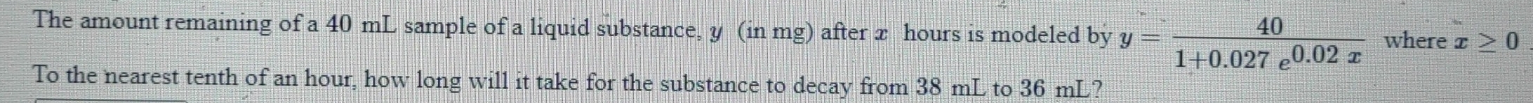 The amount remaining of a 40 mL sample of a liquid substance, y (in mg) after x hours is modeled by y= 40/1+0.027e^(0.02x)  where x≥ 0
To the nearest tenth of an hour, how long will it take for the substance to decay from 38 mL to 36 mL?