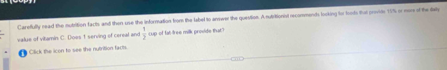 Carefully read the nutrition facts and then use the information from the label to answer the question. A nutritionist recommends looking for foods that provide 15% or more of the daily 
value of vitamin C. Does 1 serving of cereal and  1/2 cup of fat-free milk provide that? 
Click the icon to see the nutrition facts