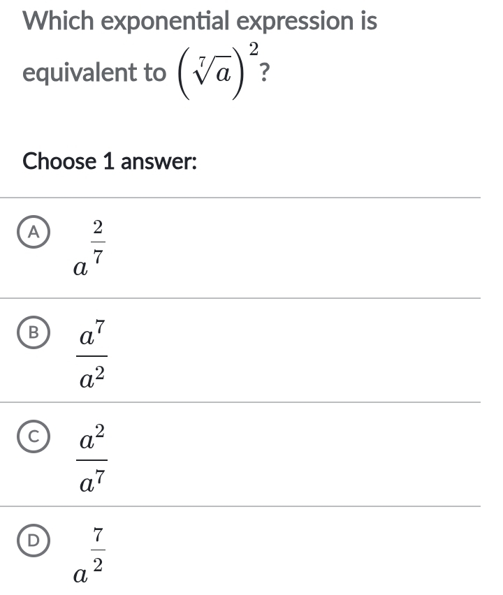 Which exponential expression is
equivalent to (sqrt[7](a))^2
Choose 1 answer:
A a^(frac 2)7
B  a^7/a^2 
C  a^2/a^7 
D a^(frac 7)2