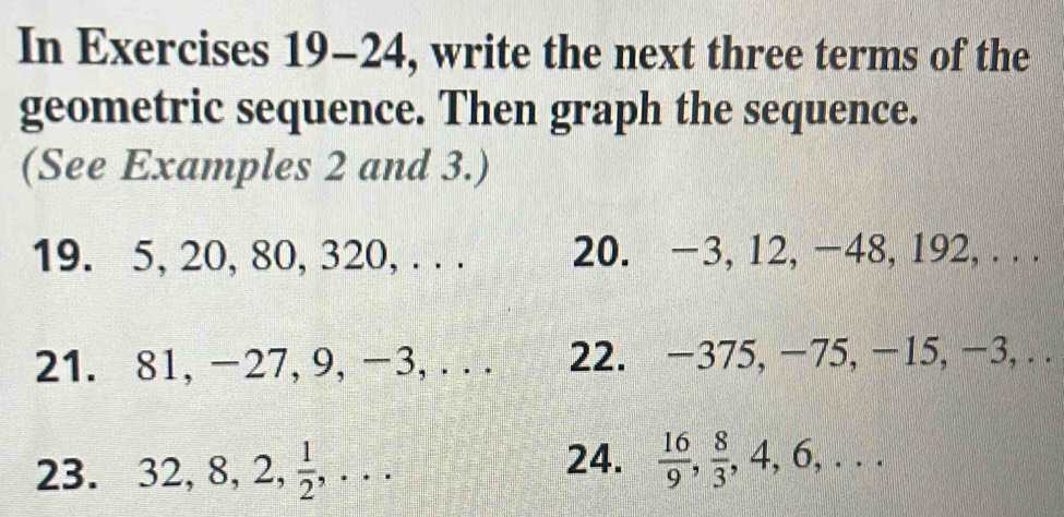 In Exercises 19-24, write the next three terms of the 
geometric sequence. Then graph the sequence. 
(See Examples 2 and 3.) 
19. 5, 20, 80, 320, . . . 20. −3, 12, −48, 192, . . . 
21. 81, -27, 9, -3, . . . 22. −375, −75, −15, −3, . . 
24. 
23. 32, 8, 2,  1/2 ,...  16/9 ,  8/3 , 4, 6, ...