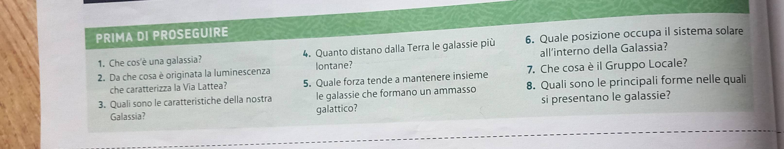 PRIMA DI PROSEGUIRE 
1. Che cos'è una galassia? 4. Quanto distano dalla Terra le galassie più 6. Quale posizione occupa il sistema solare 
2. Da che cosa è originata la luminescenza all’interno della Galassia? 
lontane? 
che caratterizza la Via Lattea? 5. Quale forza tende a mantenere insieme 7. Che cosa è il Gruppo Locale? 
8. Quali sono le principali forme nelle quali 
3. Quali sono le caratteristiche della nostra le galassie che formano un ammasso 
Galassia? galattico? si presentano le galassie?