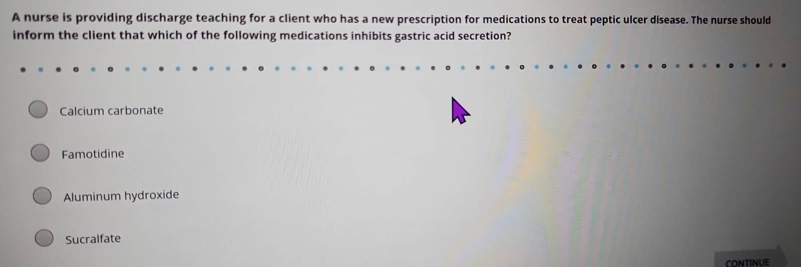 A nurse is providing discharge teaching for a client who has a new prescription for medications to treat peptic ulcer disease. The nurse should
inform the client that which of the following medications inhibits gastric acid secretion?
Calcium carbonate
Famotidine
Aluminum hydroxide
Sucralfate
continue