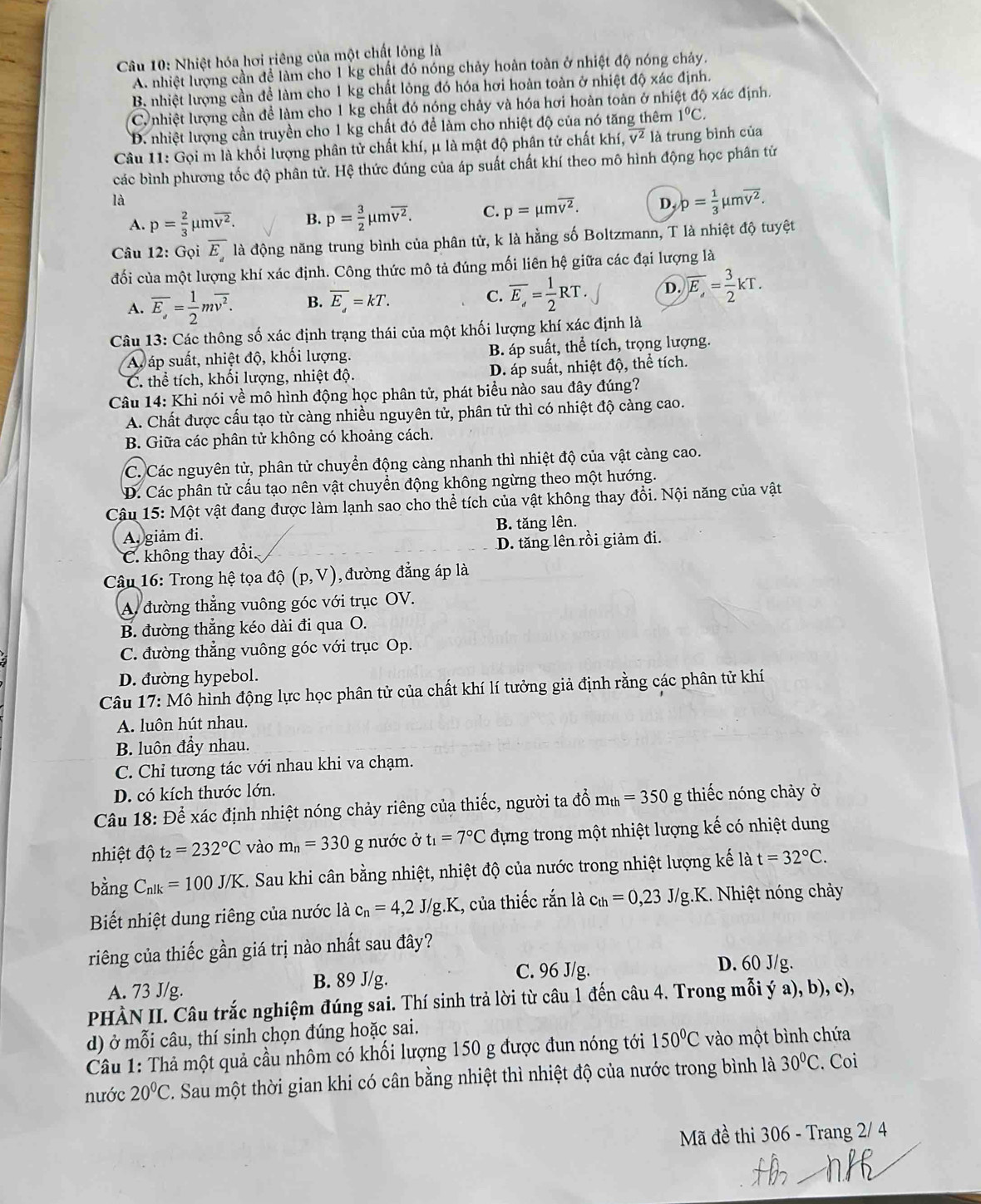 Nhiệt hóa hơi riêng của một chất lỏng là
A. nhiệt lượng cần để làm cho 1 kg chất đó nóng chảy hoàn toàn ở nhiệt độ nóng chảy.
B nhiệt lượng cần để làm cho 1 kg chất lỏng đó hóa hơi hoàn toàn ở nhiệt độ xác định.
Cu nhiệt lượng cần để làm cho 1 kg chất đó nóng chảy và hóa hơi hoàn toàn ở nhiệt độ xác định.
D. nhiệt lượng cần truyền cho 1 kg chất đó để làm cho nhiệt độ của nó tăng thêm 1°C.
Câu 11: Gọi m là khối lượng phân tử chất khí, μ là mật độ phân tử chất khí, overline v^2 là trung bình của
các bình phương tốc độ phân tử. Hệ thức đúng của áp suất chất khí theo mô hình động học phân tử
là
A. p= 2/3 mu moverline v^2. B. p= 3/2 mu moverline v^2. C. p=mu moverline v^2. D, p= 1/3 mu moverline v^2.
Câu 12: Gọi overline E_ là động năng trung bình của phân tử, k là hằng số Boltzmann, T là nhiệt độ tuyệt
đối của một lượng khí xác định. Công thức mô tả đúng mối liên hệ giữa các đại lượng là
A. overline E_a= 1/2 moverline v^2. B. overline E_d=kT. C. overline E_a= 1/2 RT. D. overline E,= 3/2 kT.
Câu 13: Các thông số xác định trạng thái của một khối lượng khí xác định là
A áp suất, nhiệt độ, khối lượng. B. áp suất, thể tích, trọng lượng.
C. thể tích, khối lượng, nhiệt độ. D. áp suất, nhiệt độ, thể tích.
Câu 14: Khi nói về mô hình động học phân tử, phát biểu nào sau đây đúng?
A. Chất được cấu tạo từ càng nhiều nguyên tử, phân tử thì có nhiệt độ càng cao.
B. Giữa các phân tử không có khoảng cách.
C. Các nguyên tử, phân tử chuyển động cảng nhanh thì nhiệt độ của vật càng cao.
D. Các phân tử cấu tạo nên vật chuyển động không ngừng theo một hướng.
Cậu 15: Một vật đang được làm lạnh sao cho thể tích của vật không thay đổi. Nội năng của vật
A. giảm đi. B. tăng lên.
C. không thay đổi. D. tăng lên rồi giảm đi.
*  Câu 16: Trong hệ tọa độ (p,V) , đường đẳng áp là
A. đường thẳng vuông góc với trục OV.
B. đường thẳng kéo dài đi qua O.
C. đường thẳng vuông góc với trục Op.
D. đường hypebol.
Câu 17: Mô hình động lực học phân tử của chất khí lí tưởng giả định rằng các phân tử khí
A. luôn hút nhau.
B. luôn đầy nhau.
C. Chỉ tương tác với nhau khi va chạm.
D. có kích thước lớn.
Câu 18: Để xác định nhiệt nóng chảy riêng của thiếc, người ta đổ m_th=350 g thiếc nóng chảy ở
nhiệt độ t_2=232°C vào m_n=330 g nước ở t_1=7°C đựng trong một nhiệt lượng kế có nhiệt dung
bằng C_nlk=100J/K. Sau khi cân bằng nhiệt, nhiệt độ của nước trong nhiệt lượng kế là t=32°C.
Biết nhiệt dung riêng của nước là c_n=4,2J/g.K , của thiếc rắn là c_th=0,23J/g.K. Nhiệt nóng chảy
riêng của thiếc gần giá trị nào nhất sau đây?
A. 73 J/g. B. 89 J/g. C. 96 J/g.
D. 60 J/g.
PHÀN II. Câu trắc nghiệm đúng sai. Thí sinh trả lời từ câu 1 đến câu 4. Trong mỗi ý a), b), c),
d) ở mỗi câu, thí sinh chọn đúng hoặc sai.
Câu 1: Thả một quả cầu nhôm có khối lượng 150 g được đun nóng tới 150°C vào một bình chứa
nước 20°C C. Sau một thời gian khi có cân bằng nhiệt thì nhiệt độ của nước trong bình là 30°C. Coi
Mã đề thi 306 - Trang 2/ 4