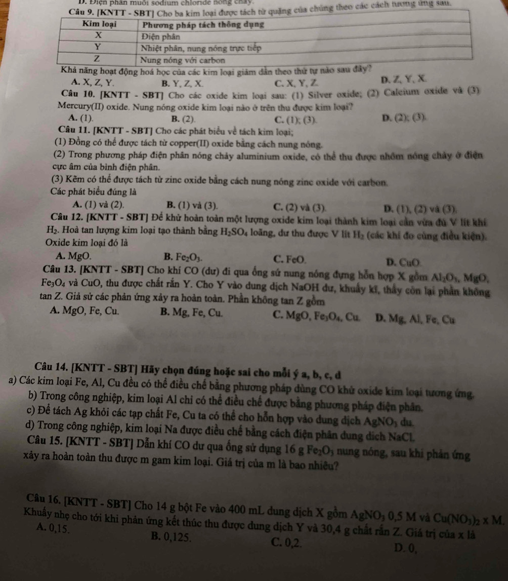 Điện phân muôi sodium chloride nóng chay.
úng theo các cách tương ứng sau.
năng hoạt động hoá học của các kim loại giảm dản theo thứ tự n
A. X, Z, Y. B. Y, Z, X. C. X, Y,Z D、 Z、Y、 X.
Câu 10. [KNTT - SBT] Cho các oxide kim loại sau: (1) Silver oxide; (2) Calcium oxide và (3)
Mercury(II) oxide. Nung nóng oxide kim loại nào ở trên thu được kim loại?
A. (1). B. (2). C. (1); (3).
D. (2):(3).
Câu 11. [KNTT - SBT] Cho các phát biểu về tách kim loại;
(1) Đồng có thể được tách từ copper(II) oxide bằng cách nung nông.
(2) Trong phương pháp điện phân nóng chảy aluminium oxide, có thể thu được nhồm nóng chảy ở điện
cực âm của bình điện phân.
(3) Kẽm có thể được tách từ zinc oxide bằng cách nung nóng zinc oxide với carbon.
Các phát biểu đúng là
A. (1) và (2) B. (1) và (3). C. (2) và (3). D. ( 1),(2) và (3).
Câu 12. [KNTT - SBT] Để khử hoàn toàn một lượng oxide kim loại thành kim loại cần vừa đủ V lít khí
H_2. Hoà tan lượng kim loại tạo thành bằng H_2SO_4 loãng, dư thu được V lit H_2 (các khí đo cùng điều kiện).
Oxide kim loại đó là
A. MgO. B. Fe_2O_3. C. FeO D. CuO
Câu 13. [KNTT - SBT] Cho khí CO (dư) đi qua ống sứ nung nóng đựng hỗn hợp X gồm Al_2O_1 .MgO,
Fe_3O_4 và CuO, thu được chất rắn Y. Cho Y vào dung dịch NaOH dư, khuẩy kĩ, thấy còn lại phần không
tan Z. Giả sử các phản ứng xảy ra hoàn toàn. Phần không tan Z gồm
A. MgO, Fe, Cu. B. Mg, Fe, Cu. C. MgO,Fe_3O_4,Cu. D. Mg,Al,Fe,Cu
Câu 14. [KNTT - SBT] Hãy chọn đúng hoặc sai cho mỗi ý a, b, c, d
a) Các kim loại Fe, Al, Cu đều có thể điều chế bằng phương pháp dùng CO khủ oxide kim loại tương ứng.
b) Trong công nghiệp, kim loại Al chi có thể điều chế được bằng phương pháp điện phân.
c) Để tách Ag khỏi các tạp chất Fe, Cu ta có thể cho hỗn hợp vào dung dịch AgNO_3 du.
d) Trong công nghiệp, kim loại Na được điều chế bằng cách điện phân dung dịch NaCl.
Câu 15. [KNTT - SBT] Dẫn khí CO dư qua ống sử dụng 16g Fe_2O_3 nung nóng, sau khi phản ứng
xảy ra hoàn toàn thu được m gam kim loại. Giá trị của m là bao nhiều?
Câu 16. [KNTT - SBT] Cho 14 g bột Fe vào 400 mL dung dịch X gồm 4 AgNO_30,5M và Cu(NO_3)_2* M.
Khuẩy nhẹ cho tới khi phản ứng kết thúc thu được dung dịch Y và 30,4 g chất rắn Z. Giá trị của x là
A. 0,15. B. 0,125. C. 0,2.
D. 0,