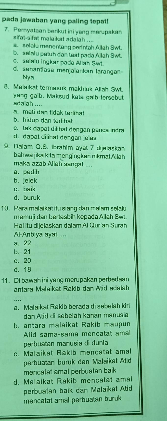 pada jawaban yang paling tepat!
7. Pernyataan berikut ini yang merupakan
sifat-sifat malaikat adalah ....
a. selalu menentang perintah Allah Swt.
b. selalu patuh dan taat pada Allah Swt.
c. selalu ingkar pada Allah Swt.
d. senantiasa menjalankan larangan-
Nya
8. Malaikat termasuk makhluk Allah Swt.
yang gaib. Maksud kata gaib tersebut
adalah ....
a. mati dan tidak terlihat
b. hidup dan terlihat
c. tak dapat dilihat dengan panca indra
d. dapat dilihat dengan jelas
9. Dalam Q.S. Ibrahim ayat 7 dijelaskan
bahwa jika kita mengingkari nikmat Allah
maka azab Allah sangat ....
a. pedih
b. jelek
c. baik
d. buruk
10. Para malaikat itu siang dan malam selalu
memuji dan bertasbih kepada Allah Swt.
Hal itu dijelaskan dalam Al Qur’an Surah
Al-Anbiya ayat ....
a. 22
b. 21
c. 20
d. 18
11. Di bawah ini yang merupakan perbedaan
antara Malaikat Rakib dan Atid adalah
...
a. Malaikat Rakib berada di sebelah kiri
dan Atid di sebelah kanan manusia
b. antara malaikat Rakib maupun
Atid sama-sama mencatat amal
perbuatan manusia di dunia
c. Malaikat Rakib mencatat amal
perbuatan buruk dan Malaikat Atid
mencatat amal perbuatan baik
d. Malaikat Rakib mencatat amal
perbuatan baik dan Malaikat Atid
mencatat amal perbuatan buruk