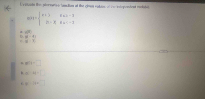 Evaluate the piecewise function at the given values of the independent variable
g(x)=beginarrayl x+3ifx≥ -3 -(x+3)ifx
a. g(0)
b. g(-4)
C. g(-3)
a. g(0)=□
b. g(-4)=□
c. g(-3)=□