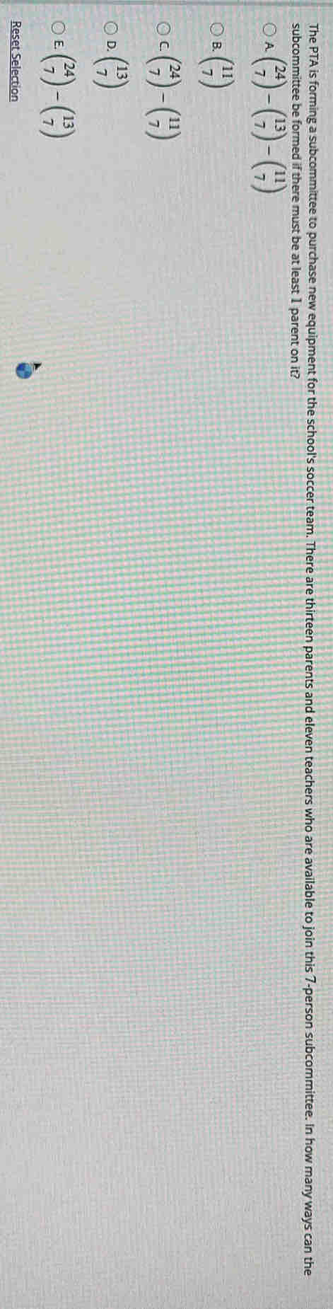 The PTA is forming a subcommittee to purchase new equipment for the school's soccer team. There are thirteen parents and eleven teachers who are available to join this 7 -person subcommittee. In how many ways can the
subcommittee be formed if there must be at least 1 parent on it?
beginpmatrix 24 7endpmatrix -beginpmatrix 13 7endpmatrix -beginpmatrix 11 7endpmatrix
B. beginpmatrix 11 7endpmatrix
beginpmatrix 24 7endpmatrix -beginpmatrix 11 7endpmatrix
D beginpmatrix 13 7endpmatrix
beginpmatrix 24 7endpmatrix -beginpmatrix 13 7endpmatrix
Reset Selection