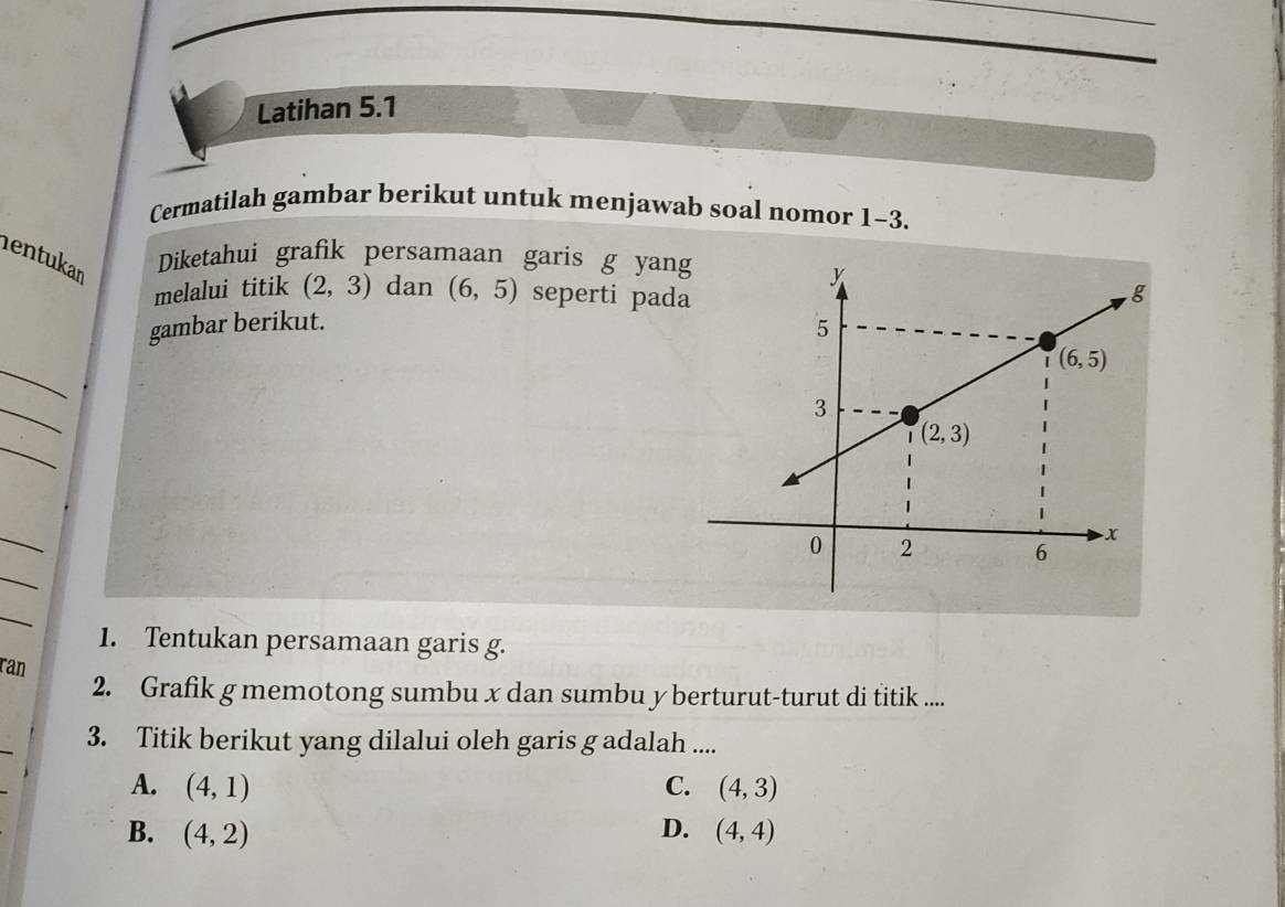 Latihan 5.1
Cermatilah gambar berikut untuk menjawab soal nomor 1-3.
entukar
Diketahui grafik persamaan garis g yang
melalui titik (2,3) dan (6,5) seperti pad
gambar berikut.
_
_
_
_
_
_
1. Tentukan persamaan garis g.
ran
2. Grafik g memotong sumbu x dan sumbu y berturut-turut di titik .....
_
3. Titik berikut yang dilalui oleh garis g adalah ....
A. (4,1) C. (4,3)
B. (4,2) D. (4,4)