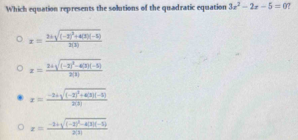 Which equation represents the solutions of the quadratic equation 3x^2-2x-5=0 7
x=frac 2± sqrt((-2)^2)+4(3)(-5)2(3)
x=frac 2± sqrt((-2)^2)-4(3)(-5)2(3)
x=frac -2± sqrt((-2)^2)+4(3)(-5)2(3)
x=frac -2± sqrt((-2)^2)-4(3)(-5)2(3)