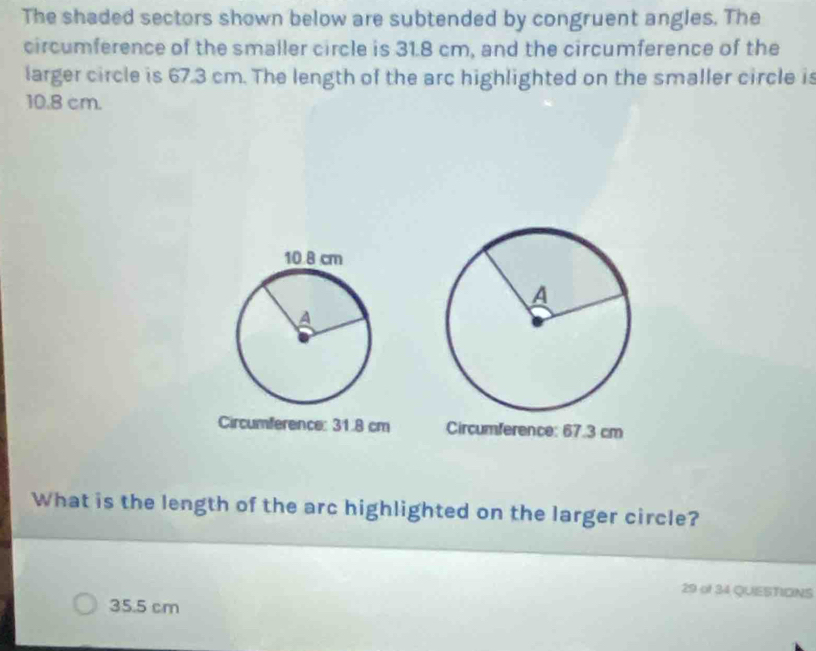The shaded sectors shown below are subtended by congruent angles. The
circumference of the smaller circle is 31.8 cm, and the circumference of the
larger circle is 67.3 cm. The length of the arc highlighted on the smaller circle is
10.8 cm.
Circumference: 31.8 cm Circumference: 67.3 cm
What is the length of the arc highlighted on the larger circle?
29 of 34 QUIESTICNS
35.5 cm