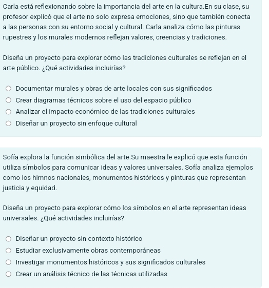 Carla está reflexionando sobre la importancia del arte en la cultura.En su clase, su
profesor explicó que el arte no solo expresa emociones, sino que también conecta
a las personas con su entorno social y cultural. Carla analiza cómo las pinturas
rupestres y los murales modernos reflejan valores, creencias y tradiciones.
Diseña un proyecto para explorar cómo las tradiciones culturales se reflejan en el
arte público. ¿Qué actividades incluirías?
Documentar murales y obras de arte locales con sus significados
Crear diagramas técnicos sobre el uso del espacio público
Analizar el impacto económico de las tradiciones culturales
Diseñar un proyecto sin enfoque cultural
Sofía explora la función simbólica del arte.Su maestra le explicó que esta función
utiliza símbolos para comunicar ideas y valores universales. Sofía analiza ejemplos
como los himnos nacionales, monumentos históricos y pinturas que representan
justicia y equidad.
Diseña un proyecto para explorar cómo los símbolos en el arte representan ideas
universales. ¿Qué actividades incluirías?
Diseñar un proyecto sin contexto histórico
Estudiar exclusivamente obras contemporáneas
Investigar monumentos históricos y sus significados culturales
Crear un análisis técnico de las técnicas utilizadas