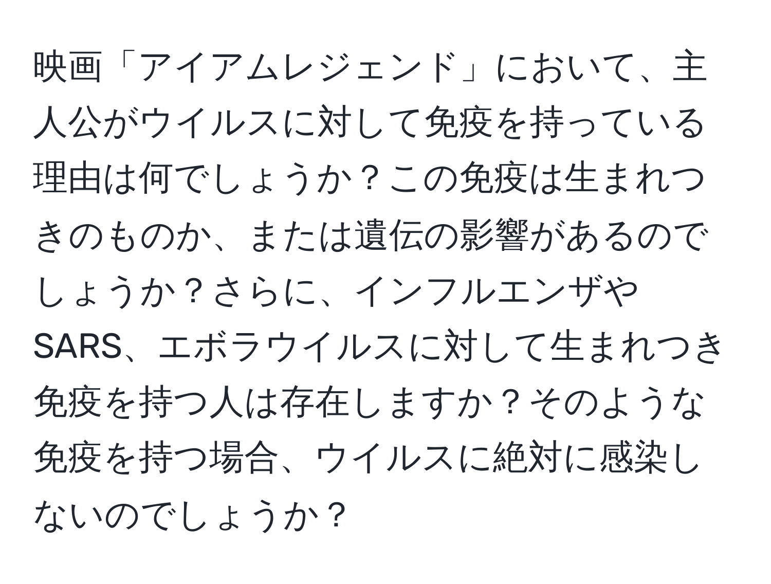 映画「アイアムレジェンド」において、主人公がウイルスに対して免疫を持っている理由は何でしょうか？この免疫は生まれつきのものか、または遺伝の影響があるのでしょうか？さらに、インフルエンザやSARS、エボラウイルスに対して生まれつき免疫を持つ人は存在しますか？そのような免疫を持つ場合、ウイルスに絶対に感染しないのでしょうか？