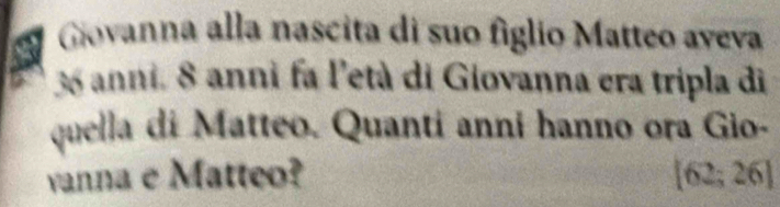 Giovanna alla nascita di suo fíglio Matteo aveva
36 anni. 8 anni fa l'età di Giovanna era tripla di 
quella di Matteo. Quanti anni hanno ora Gio- 
vanna e Matteo? [62;26]