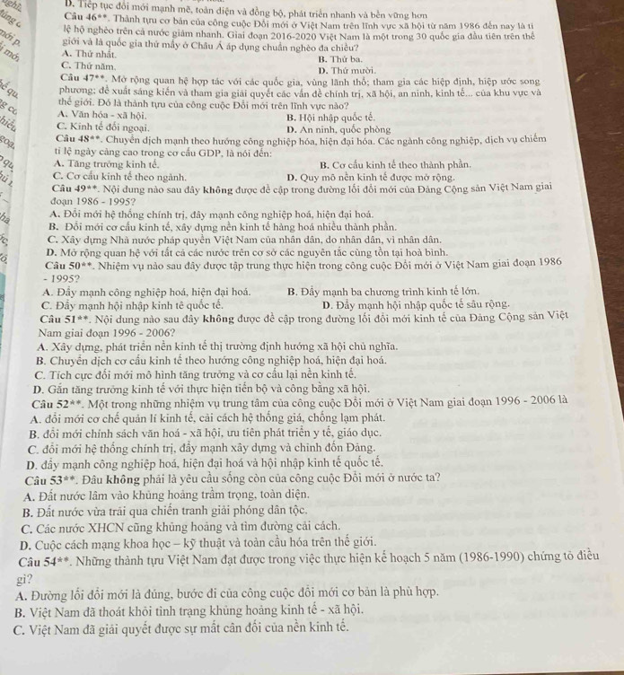nght B. Tiếp tục đổi mới mạnh mẽ, toàn điện và đồng bộ, phát triển nhanh và bền vững hơn
Câu 46°. Thành tựu cơ bản của công cuộc Đỗi mới ở Việt Nam trên lĩnh vực xã hội từ năm 1986 đến nay là ti
lúng 6 Ic * hộ nghêo trên cả nước giám nhanh. Giai đoạn 2016-2020 Việt Nam là một trong 30 quốc gia đầu tiên trên thể
nới p. giới và là quốc gia thứ mấy ở Châu Á áp dụng chuẩn nghèo đa chiều?
i mới
A. Thứ nhất.
C. Thứ năm. D. Thứ mười. B. Thứ ba.
Câu 47° *Mở rộng quan hệ hợp tác với các quốc gia, vùng lãnh thổ; tham gia các hiệp định, hiệp ước song
é qu,
phương; đề xuất sáng kiến và tham gia giải quyết các vấn đề chính trị, xã hội, an ninh, kinh tế... của khu vực và
thể giới. Đó là thành tựu của công cuộc Đổi mới trên lĩnh vực nào?
g c A. Văn hóa - xã hội.
B. Hội nhập quốc tế.
hiểu C. Kinh tế đối ngoại. D. An ninh, quốc phòng
goạ
Câu 48° *. Chuyển dịch mạnh theo hướng công nghiệp hóa, hiện đại hóa. Các ngành công nghiệp, dịch vụ chiếm
ti lệ ngày càng cao trong cơ cấu GDP, là nói đến:
qu A. Tăng trường kinh tế, B. Cơ cầu kinh tế theo thành phần.
ü C. Cơ cầu kinh tế theo ngành. D. Quy mô nền kinh tế được mở rộng.
Câu 49° * Nội dung nào sau đây không được đề cập trong đường lối đổi mới của Đảng Cộng sản Việt Nam giai
đoạn 1986-1995 ?
A. Đổi mới hệ thống chính trị, đây mạnh công nghiệp hoá, hiện đại hoá.
hà B. Đổi mới cơ cầu kinh tế, xây dựng nền kinh tế hàng hoá nhiều thành phần.
C. Xây dựng Nhà nước pháp quyền Việt Nam của nhân dân, do nhân dân, vì nhân dân.
D. Mở rộng quan hc với tất cả các nước trên cơ sở các nguyên tắc cùng tồn tại hoà bình
Câu 50^((circ)° *. Nhiệm vụ nào sau đây được tập trung thực hiện trong công cuộc Đổi mới ở Việt Nam giai đoạn 1986
- 1995?
A. Đầy mạnh công nghiệp hoá, hiện đại hoá. B. Đầy mạnh ba chương trình kinh tế lớn.
C. Đầy mạnh hội nhập kinh tê quốc tế. D. Đầy mạnh hội nhập quốc tế sâu rộng.
Câu 51^(ast)^(ast). Nội dung nào sau đây không được để cập trong đường lối đổi mới kinh tế của Đảng Cộng sản Việt
Nam giai đoạn 1996-2006
A. Xây dựng, phát triển nền kinh tế thị trường định hướng xã hội chủ nghĩa.
B. Chuyển dịch cơ cấu kinh tế theo hướng công nghiệp hoá, hiện đại hoá.
C. Tích cực đối mới mô hình tăng trưởng và cơ cấu lại nền kinh tế,
D. Gắn tăng trưởng kinh tế với thực hiện tiến bộ và công bằng xã hội.
Câu 52^**). Một trong những nhiệm vụ trung tâm của công cuộc Đổi mới ở Việt Nam giai đoạn 1996 - 2006 là
A. đổi mới cơ chế quản lí kinh tế, cải cách hệ thống giá, chống lạm phát.
B. đổi mới chính sách văn hoá - xã hội, ưu tiên phát triển y tế, giáo dục.
C. đổi mới hệ thống chính trị, đầy mạnh xây dựng và chinh đốn Đảng.
D. đầy mạnh công nghiệp hoá, hiện đại hoá và hội nhập kinh tế quốc tế,
Câu 53^((ast)^(ast). Đâu không phải là yêu cầu sống còn của công cuộc Đổi mới ở nước ta?
A. Đất nước lâm vào khủng hoảng trầm trọng, toàn diện,
B. Đất nước vừa trãi qua chiến tranh giải phóng dân tộc.
C. Các nước XHCN cũng khủng hoảng và tìm đường cải cách.
D. Cuộc cách mạng khoa học - kỹ thuật và toàn cầu hóa trên thế giới.
Câu 54^*+) *. Những thành tựu Việt Nam đạt được trong việc thực hiện kế hoạch 5 năm (1986-1990) chứng tổ điều
gi?
A. Đường lối đổi mới là đúng, bước đi của công cuộc đồi mới cơ bản là phù hợp,
B. Việt Nam đã thoát khỏi tỉnh trạng khủng hoảng kinh tế - xã hội.
C. Việt Nam đã giải quyết được sự mất cân đối của nền kinh tế.