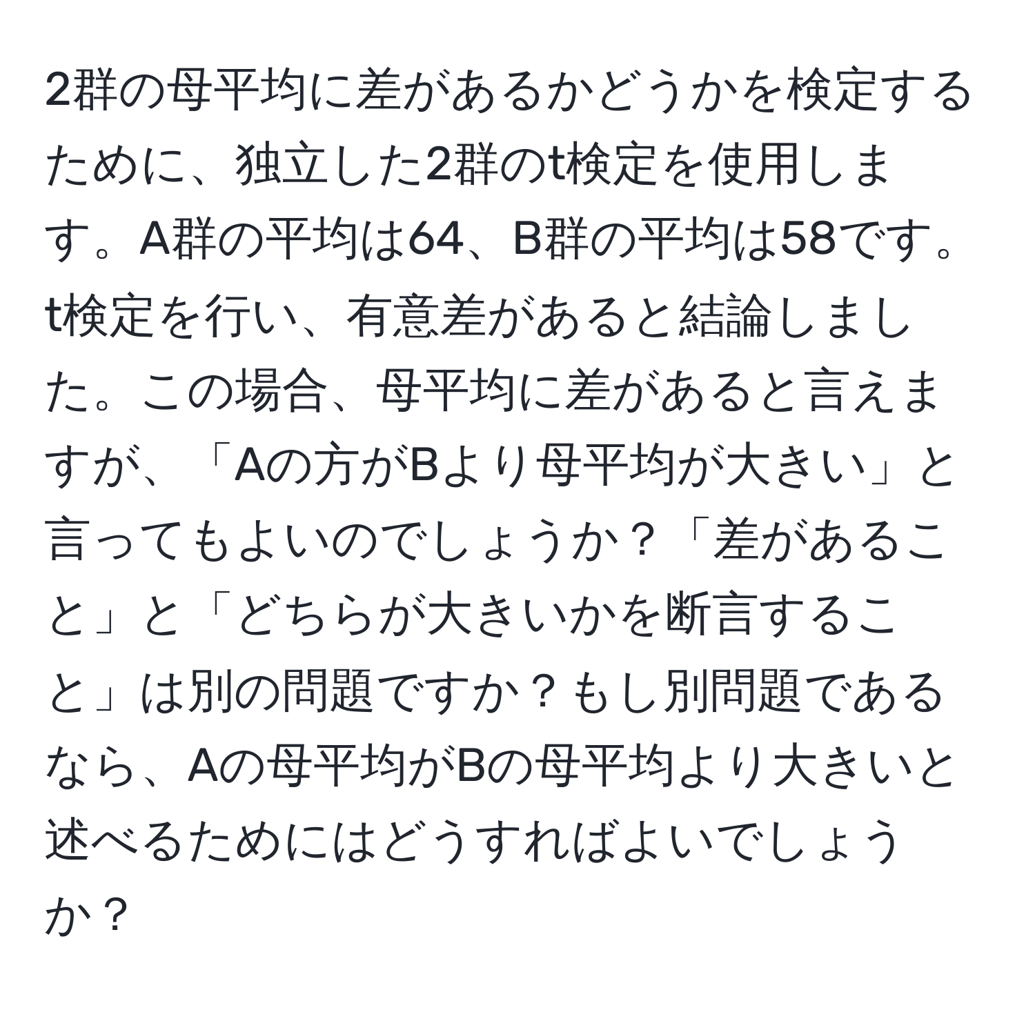 2群の母平均に差があるかどうかを検定するために、独立した2群のt検定を使用します。A群の平均は64、B群の平均は58です。t検定を行い、有意差があると結論しました。この場合、母平均に差があると言えますが、「Aの方がBより母平均が大きい」と言ってもよいのでしょうか？「差があること」と「どちらが大きいかを断言すること」は別の問題ですか？もし別問題であるなら、Aの母平均がBの母平均より大きいと述べるためにはどうすればよいでしょうか？