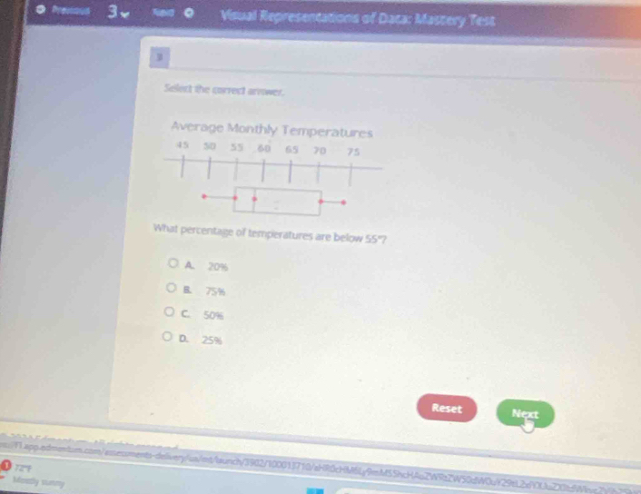 Visual Representations of Daca: Mastery Test
3
Select the correct arower.
What percentage of temperatures are below 55 7
A. 20%
B. 75%
C. 50%
D. 25%
Reset Next
s:1.app.edmentum.com/assessments-deivery/us/mt/aunch/3902/100013710/aHR0cHM6Ly9mM5ShcH4u2WRz2W50d
727
Mostly sunny