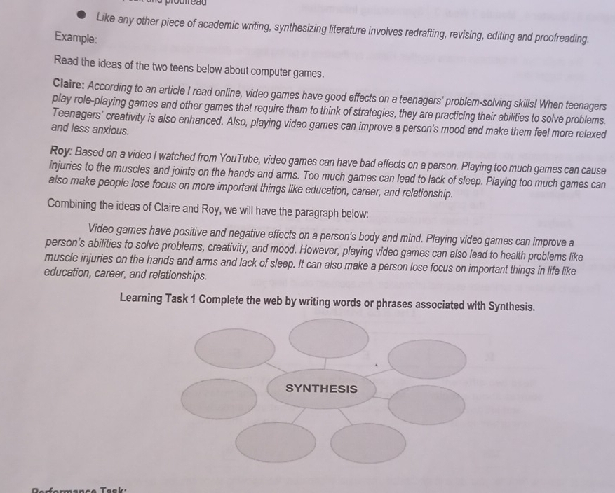 proofreãu 
Like any other piece of academic writing, synthesizing literature involves redrafting, revising, editing and proofreading. 
Example: 
Read the ideas of the two teens below about computer games. 
Claire: According to an article I read online, video games have good effects on a teenagers' problem-solving skills! When teenagers 
play role-playing games and other games that require them to think of strategies, they are practicing their abilities to solve problems. 
Teenagers' creativity is also enhanced. Also, playing video games can improve a person's mood and make them feel more relaxed 
and less anxious. 
Roy: Based on a video I watched from YouTube, video games can have bad effects on a person. Playing too much games can cause 
injuries to the muscles and joints on the hands and arms. Too much games can lead to lack of sleep. Playing too much games can 
also make people lose focus on more important things like education, career, and relationship. 
Combining the ideas of Claire and Roy, we will have the paragraph below: 
Video games have positive and negative effects on a person's body and mind. Playing video games can improve a 
person's abilities to solve problems, creativity, and mood. However, playing video games can also lead to health problems like 
muscle injuries on the hands and arms and lack of sleep. It can also make a person lose focus on important things in life like 
education, career, and relationships. 
Learning Task 1 Complete the web by writing words or phrases associated with Synthesis.