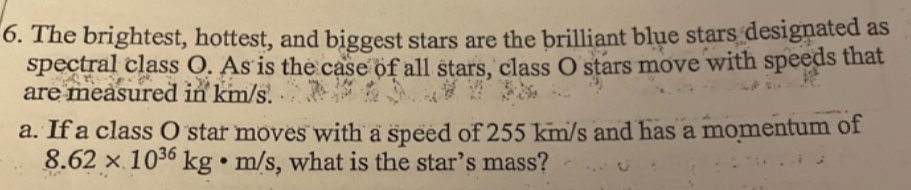 The brightest, hottest, and biggest stars are the brilliant blue stars designated as 
spectral class O. As is the case of all stars, class O stars move with speeds that 
are measured in km/s. 
a. If a class O star moves with a speed of 255 km/s and has a momentum of
8.62* 10^(36)kg· m/s , what is the star’s mass?