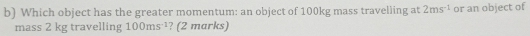 Which object has the greater momentum: an object of 100kg mass travelling at 2ms^(-1) or an object of 
mass 2 kg travelling 100ms^(-1) ? (2 marks)