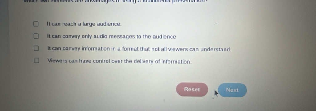 which two elements are advantages of using a multimedia presentation ?
It can reach a large audience.
It can convey only audio messages to the audience
It can convey information in a format that not all viewers can understand.
Viewers can have control over the delivery of information.
Reset Next