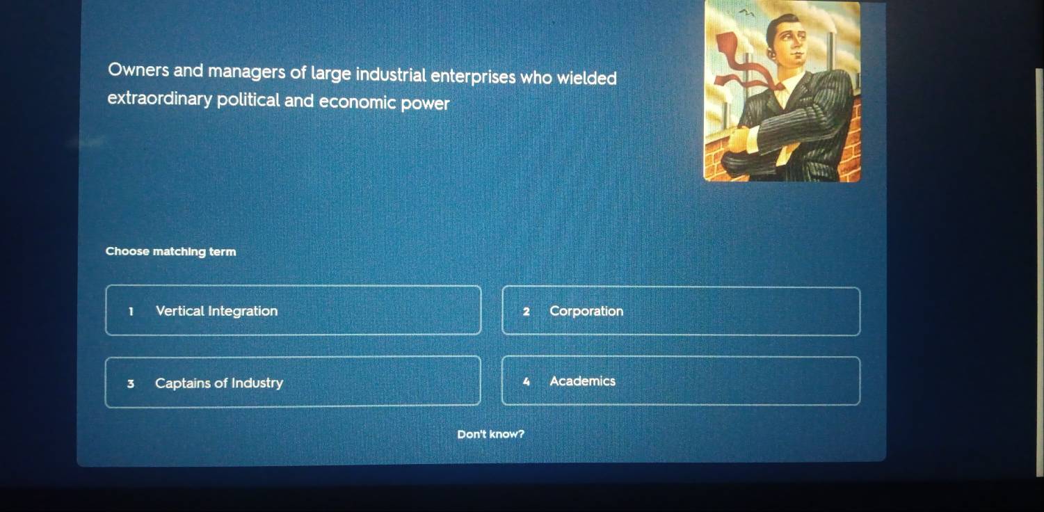 Owners and managers of large industrial enterprises who wielded
extraordinary political and economic power
Choose matching term
1 Vertical Integration 2 Corporation
3 Captains of Industry Academics
4
Don't know?