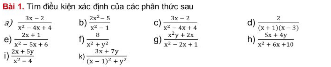 Tìm điều kiện xác định của các phân thức sau 
a)  (3x-2)/x^2-4x+4  b)  (2x^2-5)/x^2-1  c)  (3x-2)/x^2-4x+4  d)  2/(x+1)(x-3) 
e)  (2x+1)/x^2-5x+6  f)  8/x^2+y^2  g)  (x^2y+2x)/x^2-2x+1  h)  (5x+4y)/x^2+6x+10 
i)  (2x+5y)/x^2-4  frac 3x+7y(x-1)^2+y^2
k)