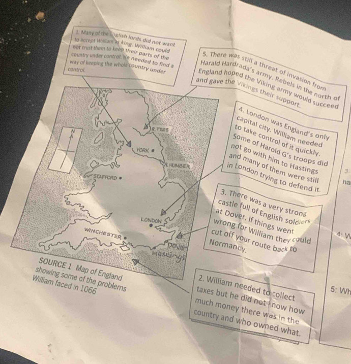 Many of the Loglish lords did not want 
to accept William as king. William could 
not trust them to keep their parts of the 
country under control. He needed to find a 
S. There was still a threat of invasion from 
control. 
Harald Hardrada's army. Rebels in the north o 
way of keeping the whole country under England hoped the Viking army would succee 
Vikings their support 
4. London was England's only 
capital city. William needed 
Some of Harold G' 
to take control of it quickly. 's troops did 3
ot go with him to Hastings 
nd many of them were still ha 
London trying to defend it 
here was a very stron 
e full of English soldiers 
ver. If things went 
for William they could 
4.  
your route back to 
Normancy. 
needed to collect 
5: Wh 
roblems much money there was in the 
taxes but he did not I now how 
William faced in 1066 country and who owned what.