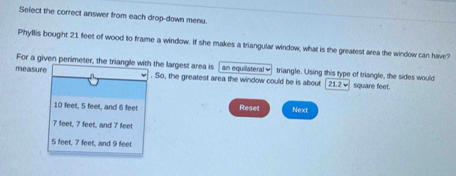 Select the correct answer from each drop-down menu.
Phyllis bought 21 feet of wood to frame a window. If she makes a triangular window, what is the greatest area the window can have?
For a given perimeter, the triangle with the largest area is an equilateral triangle. Using this type of triangle, the sides would
measure . So, the greatest area the window could be is about | 21.2] square feet.
10 feet, 5 feet, and 6 feet Reset Next
7 feet, 7 feet, and 7 feet
5 feet, 7 feet, and 9 feet