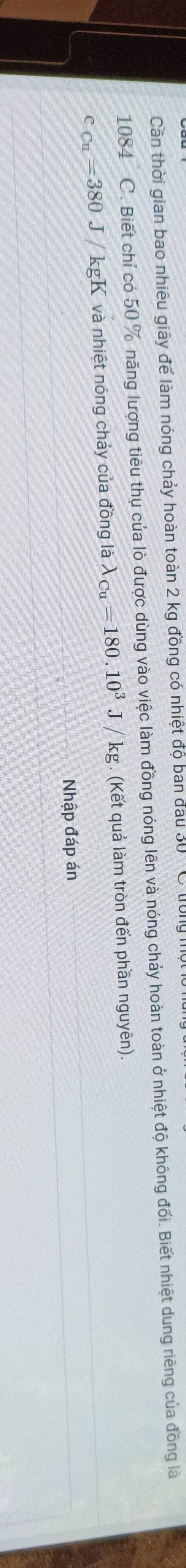 Cần thời gian bao nhiêu giây để làm nóng chảy hoàn toàn 2 kg đồng có nhiệt độ ban đầu 30 C tu
1084 C. Biết chỉ có 50 % năng lượng tiêu thụ của lò được dùng vào việc làm đồng nóng lên và nóng chảy hoàn toàn ở nhiệt độ không đối. Biết nhiệt dung riêng của đồng là
c_Cu=380J/kgK và nhiệt nóng chảy của đồng là lambda _Cu=180.10^3J/kg. (Kết quả làm tròn đến phần nguyên). 
Nhập đáp án