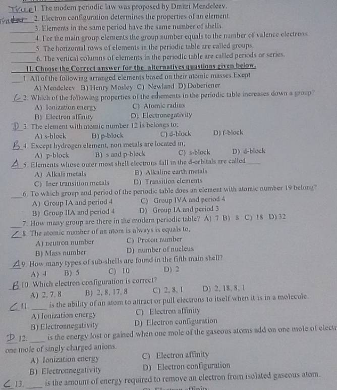 The modern periodic law was proposed by Dmitri Mendeleev.
_
2. Electron configuration determines the properties of an element
_
3. Elements in the same period have the same number of shells
_
4. For the main group elements the group number equals to the number of valence electrons
_
5. The horizontal rows of elements in the periodic table are called groups.
_
6. The vertical columns of elements in the periodic table are called periods or series.
_1I. Choose the Correct answer for the alternatives quastions given below.
_1. All of the following arranged elements based on their atomic masses Exept
A) Mendeleev B) Henry Mosley C) Newland D) Doberiener
_2. Which of the following properties of the emements in the periodic table increases down a group?
A) Ionization energy C) Atomic radius
B) Electron affinity D) Electronegativity
_3. The element with atomic number 12 is belongs to;
A) s-block B) p-block C) d-block D) f-b|ock
_4. Except hydrogen element, non metals are located in,
A) p-block B) s and p-block C) s-block D) d-block
_
5. Elements whose outer most shell electrons fall in the d-orbitals are called_
A Alkali metals B) Alkaline earth metals
C) Iner transition metals D) Transition elements
_6. To which group and period of the periodic table does an element with atomic number 19 belong?
A) Group IA and period 4 C) Group IVA and period 4
B) Group IIA and period 4 D) Group IA and period 3
_
7. How many group are there in the modern periodic table? A) 7 B) $ C) 18 D) 32
_
8. The atomic number of an atom is always is equals to,
A) neutron number C) Proton number
B) Mass number D) number of nucleus
9 How many types of sub-shells are found in the fifth main shell?
_A) 4 B) 5 C) 10 D) 2
10. Which electron configuration is correct?
_A) 2, 7. 8 B) 2, 8, 17, 8 C) 2, 8, I D) 2, 18, 8, 1
1 1 _is the ability of an atom to attract or pull electrons to itself when it is in a molecule.
_A) Ionization energy C) Electron affinity
B) Electronnegativity D) Electron configuration
_
12._ is the energy lost or gained when one mole of the gaseous atoms add on one mole of elect r
one mole of singly charged anions.
A) Ionization energy C) Electron affinity
B) Electronnegativity D) Electron configuration
_13. _is the amount of energy required to remove an electron from isolated gaseous atom.
