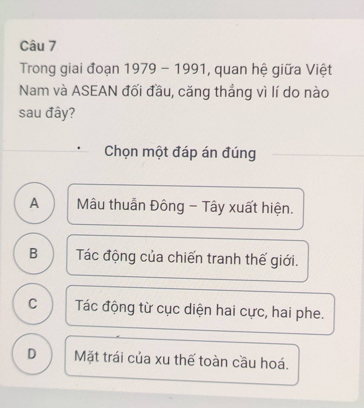 Trong giai đoạn 1979-1991 , quan hệ giữa Việt
Nam và ASEAN đối đầu, căng thắng vì lí do nào
sau đây?
Chọn một đáp án đúng
A Mâu thuẫn Đông - Tây xuất hiện.
B Tác động của chiến tranh thế giới.
C Tác động từ cục diện hai cực, hai phe.
D Mặt trái của xu thế toàn cầu hoá.