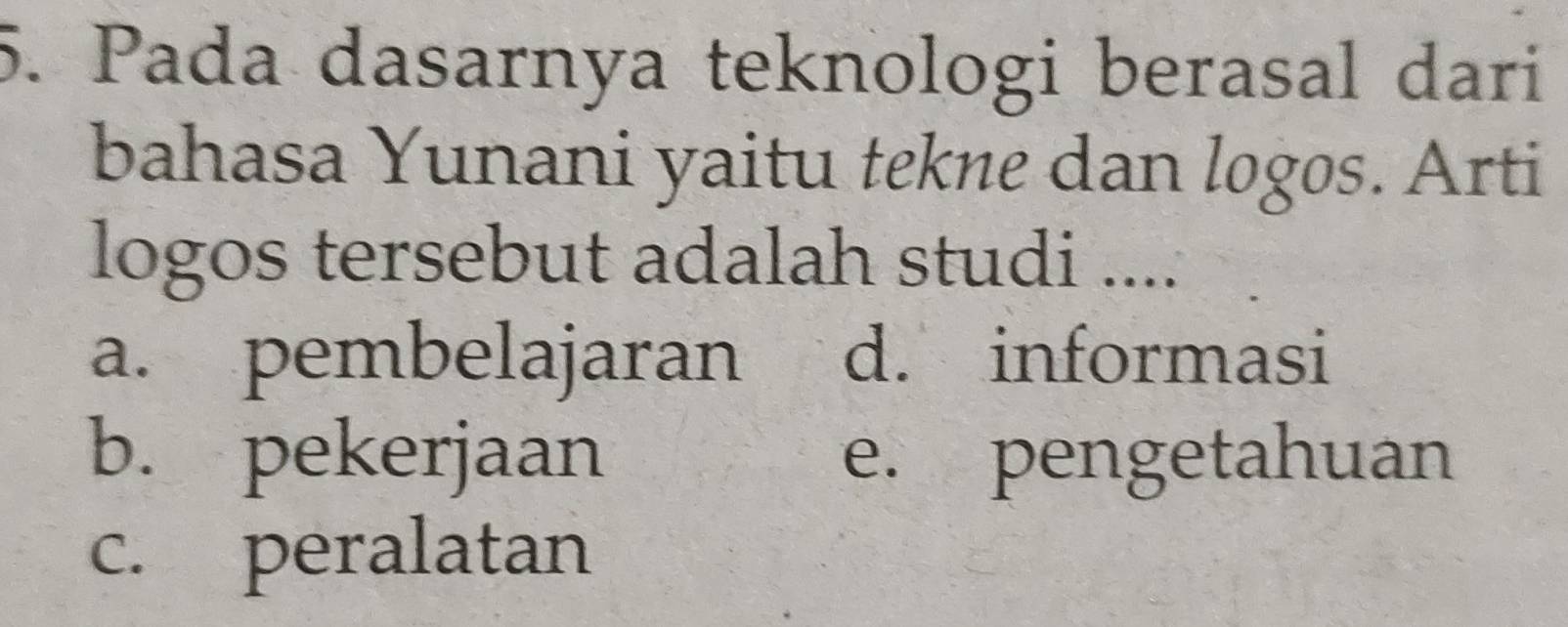 Pada dasarnya teknologi berasal dari
bahasa Yunani yaitu tekne dan logos. Arti
logos tersebut adalah studi ....
a. pembelajaran d. informasi
b. pekerjaan e. pengetahuan
c. peralatan