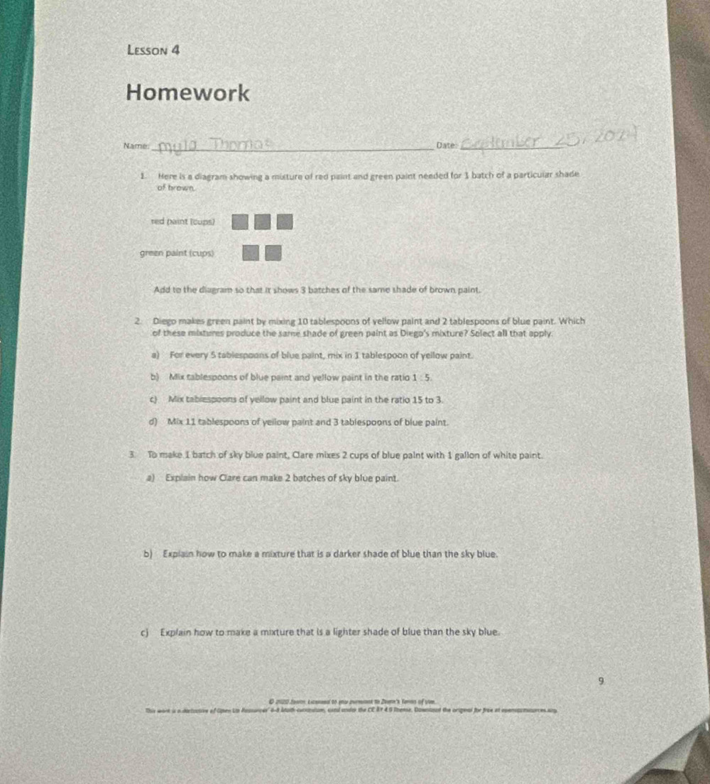 Lesson 4
Homework
Name:_ Tinma Date:_
1. Here is a diagram showing a misture of red paint and green paint needed for 1 batch of a particular shade
of brown.
red paint (cups)
green paint (cups)
Add to the diagram so that it shows 3 batches of the same shade of brown paint.
2. Diego makes green paint by mixing 10 tablespoons of vellow paint and 2 tablespoons of blue paint. Which
of these mistures produce the same shade of green paint as Diego's mixture? Solect all that apply.
a) For every 5 tablespoons of blue paint, mix in 1 tablespoon of yellow paint.
b) Mix tablespoons of blue paint and yellow paint in the ratio 1 :5.
c) Mix tabiespoons of yellow paint and blue paint in the ratio 15 to 3.
d) Mix 11 tablespoons of yellow paint and 3 tablespoons of blue paint.
3 To make I batch of sky blue paint, Clare mixes 2 cups of blue paint with 1 gallon of white paint.
a) Explain how Clare can make 2 batches of sky blue paint.
b) Explain how to make a mixture that is a darker shade of blue than the sky blue.
c) Explain how to make a mixture that is a lighter shade of blue than the sky blue.
9
O 2020 Jowtn Licened to you zurmmnt to Zeern's Terns of vivm.
This wort is a tartoctove of Open Lih Ressançer 6-8 Aoth cucnatom, aand under the CE AY 4.5 Rense. Downtoud the orignal for free at operacmnurces any