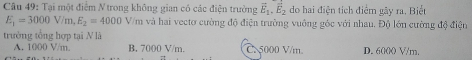 Tại một điểm N trong không gian có các điện trường vector E_1, vector E_2 do hai điện tích điểm gây ra. Biết
E_1=3000V/m, E_2=4000V/m và hai vectơ cường độ điện trường vuông góc với nhau. Độ lớn cường độ điện
trường tổng hợp tại N là
A. 1000 V/m. B. 7000 V/m. C. 5000 V/m. D. 6000 V/m.