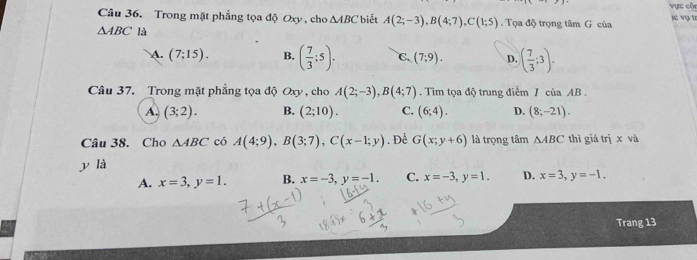 Vực côn
je vụ t
Câu 36. Trong mặt phẳng tọa độ Oxy, cho △ ABC biết A(2;-3), B(4;7), C(1;5). Tọa độ trọng tâm G của
△ ABC là
A. (7;15). B, ( 7/3 ;5). C (7;9). D. ( 7/3 ;3). 
Câu 37. Trong mặt phẳng tọa độ Oxy , cho A(2;-3), B(4;7). Tìm tọa độ trung điểm / của AB.
A (3;2). B. (2;10). C. (6;4). D. (8;-21). 
Câu 38. Cho △ ABC có A(4;9), B(3;7), C(x-1;y). Để G(x;y+6) là trọng tâm △ ABC thì giá trị x và
y là
A. x=3, y=1. B. x=-3, y=-1. C. x=-3, y=1. D. x=3, y=-1. 
Trang 13