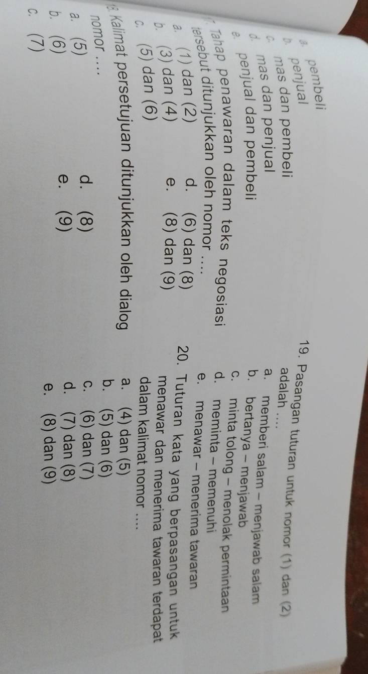 a. pembeli
b. penjual
19. Pasangan tuturan untuk nomor (1) dan (2)
c mas dan pembeli adalah ..._
d. mas dan penjual
a. memberi salam - menjawab salam
penjual dan pembeli b. bertanya - menjawab
c. minta tolong - menolak permintaan
Tahap penawaran dalam teks negosiasi d. meminta - memenuhi
tersebut ditunjukkan oleh nomor ....
e. menawar - menerima tawaran
a. (1) dan (2) d. (6) dan (8) 20. Tuturan kata yang berpasangan untuk
b. (3) dan (4) e. (8) dan (9) menawar dan menerima tawaran terdapat
c. (5) dan (6)
dalam kalimat nomor ....
18. Kalimat persetujuan ditunjukkan oleh dialog a. (4) dan (5)
nomor ....
b. (5) dan (6)
a. (5)
d. (8) c. (6) dan (7)
b. (6)
e. (9)
d. (7) dan (8)
e. (8) dan (9)
c. (7)