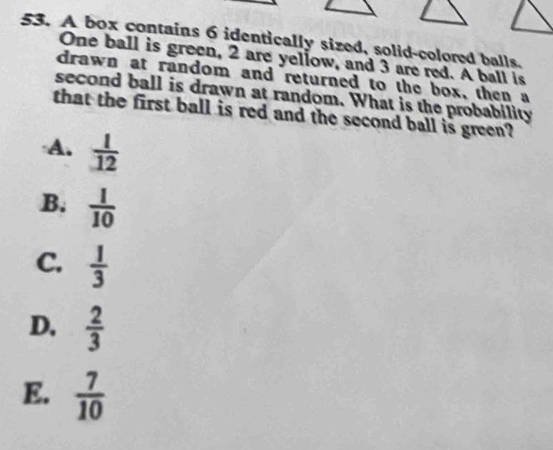 A box contains 6 identically sized, solid-colored balls.
One ball is green, 2 are yellow, and 3 are red. A ball is
drawn at random and returned to the box, then a
second ball is drawn at random. What is the probability
that the first ball is red and the second ball is green?
A.  1/12 
B.  1/10 
C.  1/3 
D.  2/3 
E.  7/10 