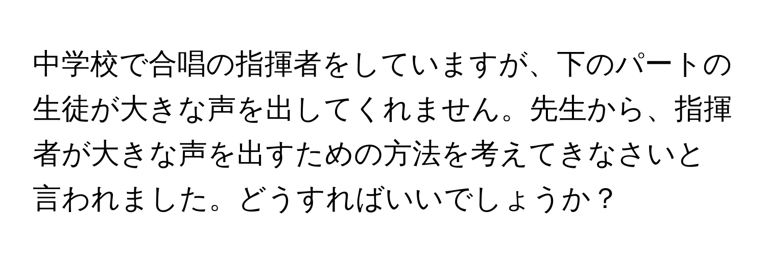 中学校で合唱の指揮者をしていますが、下のパートの生徒が大きな声を出してくれません。先生から、指揮者が大きな声を出すための方法を考えてきなさいと言われました。どうすればいいでしょうか？