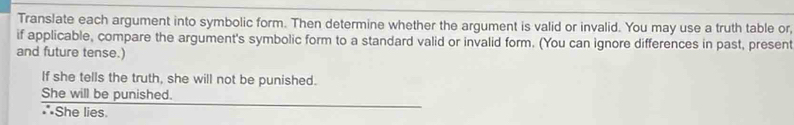 Translate each argument into symbolic form. Then determine whether the argument is valid or invalid. You may use a truth table or, 
if applicable, compare the argument's symbolic form to a standard valid or invalid form. (You can ignore differences in past, present 
and future tense.) 
If she tells the truth, she will not be punished. 
She will be punished. 
*She lies.