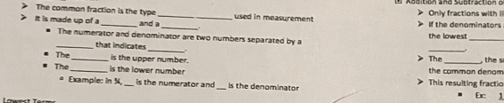 Addition and Subtractión o 
The common fraction is the type _used in measurement Only fractions with i 
It is made up of a_ and a_ . If the denominators 
_ 
The numerator and denominator are two numbers separated by a the lowest_ 
_ 
_that indicates 
. 
The_ is the upper number. The _, the s 
The _is the lower number the common denom 
* Example: in 3, _is the numerator and_ is the denominator This resulting fractic Ex 1 
Lowest Terr